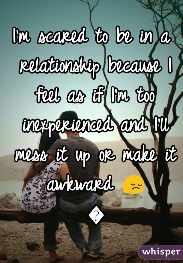 I'm scared to be in a relationship because I feel as if I'm too inexperienced and I'll mess it up or make it awkward 😔 💔