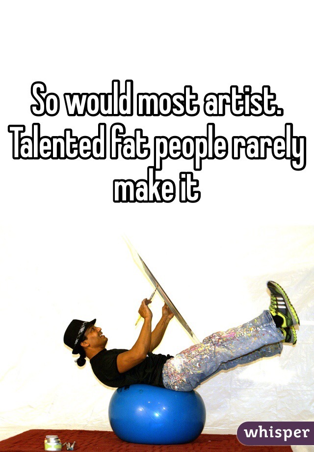 So would most artist. Talented fat people rarely make it 