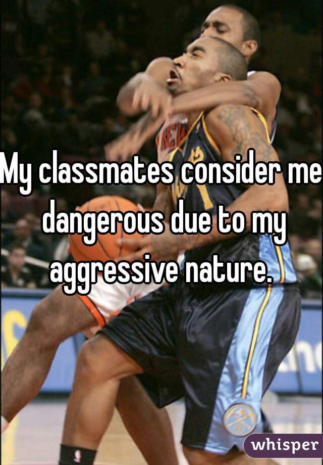 My classmates consider me dangerous due to my aggressive nature. 