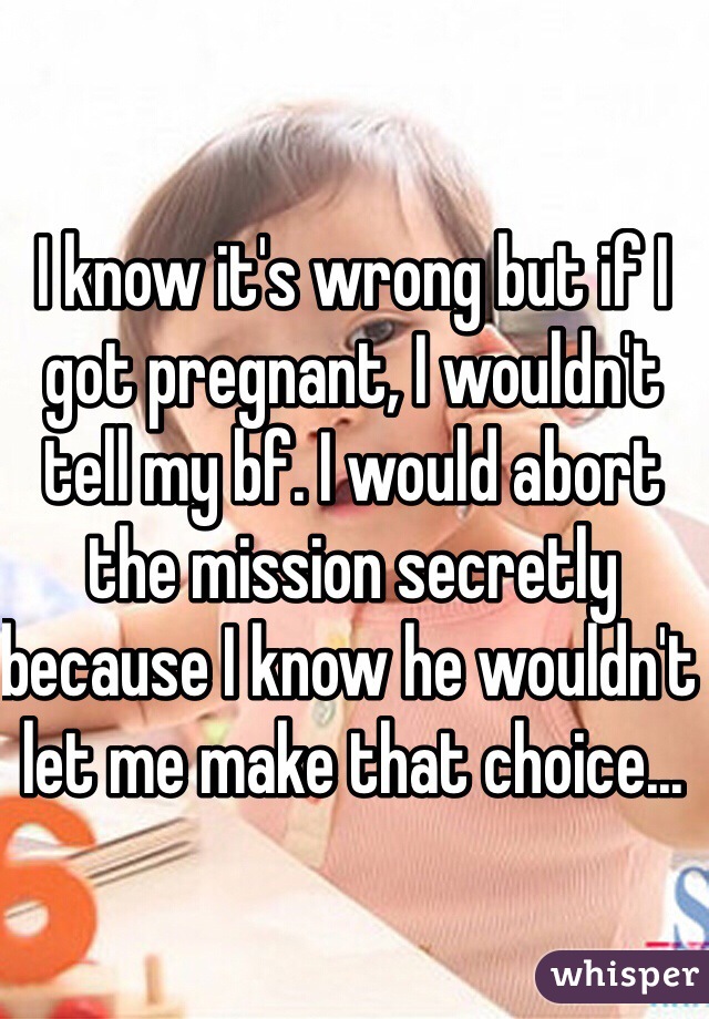 I know it's wrong but if I got pregnant, I wouldn't tell my bf. I would abort the mission secretly because I know he wouldn't let me make that choice...