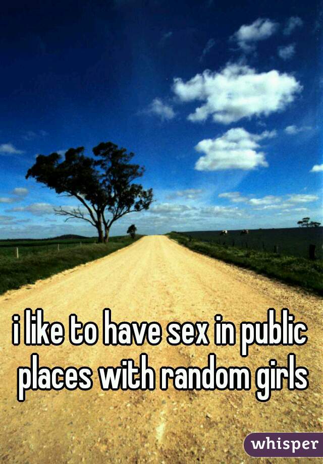 i like to have sex in public places with random girls