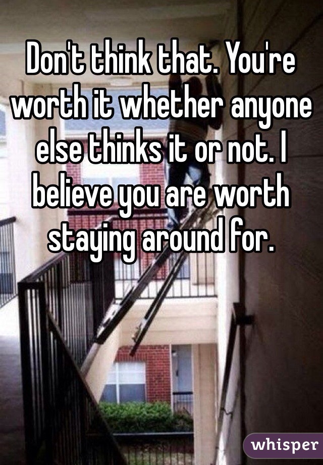 Don't think that. You're worth it whether anyone else thinks it or not. I believe you are worth staying around for.