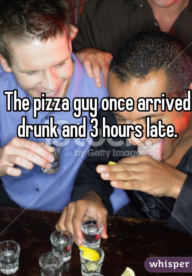 The pizza guy once arrived drunk and 3 hours late. 