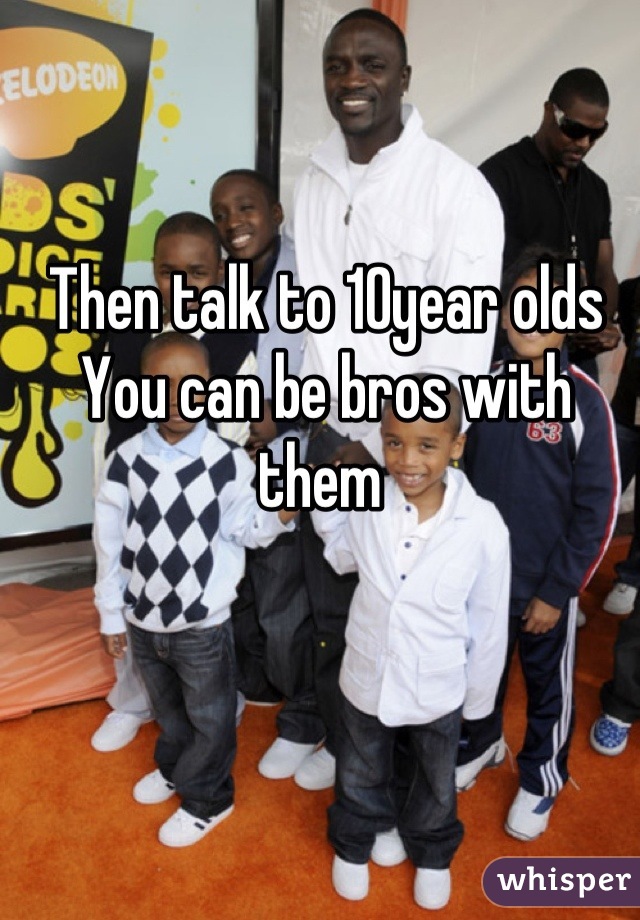 Then talk to 10year olds
You can be bros with them 