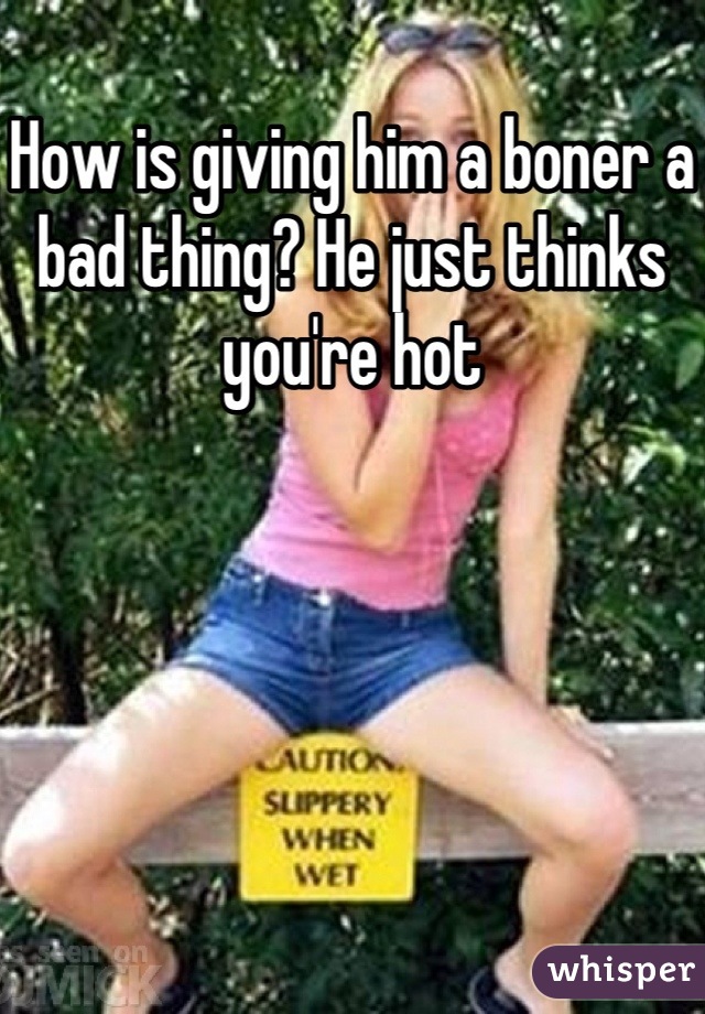How is giving him a boner a bad thing? He just thinks you're hot