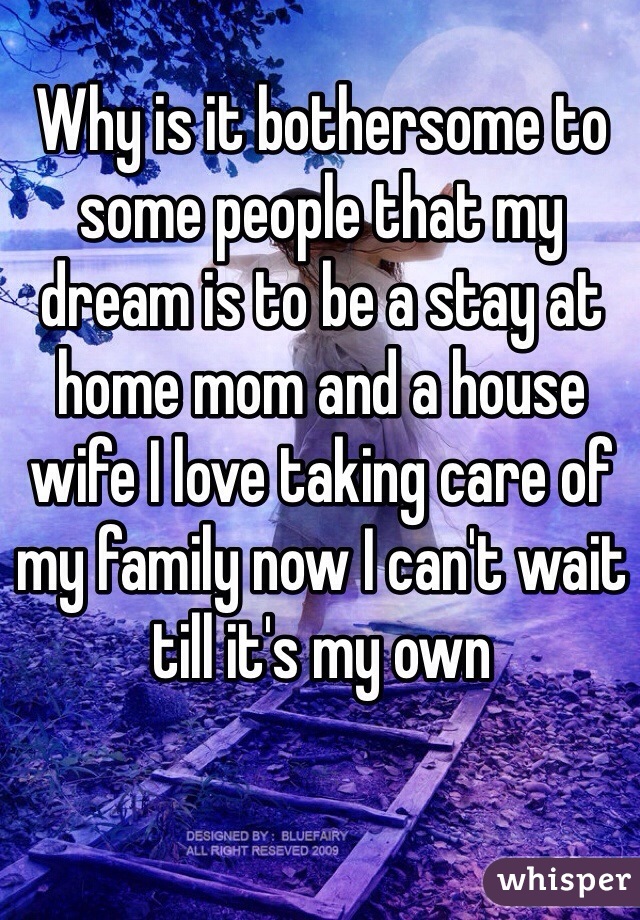 Why is it bothersome to some people that my dream is to be a stay at home mom and a house wife I love taking care of my family now I can't wait till it's my own 
