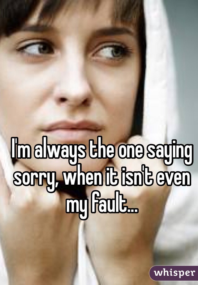 I'm always the one saying sorry, when it isn't even my fault...