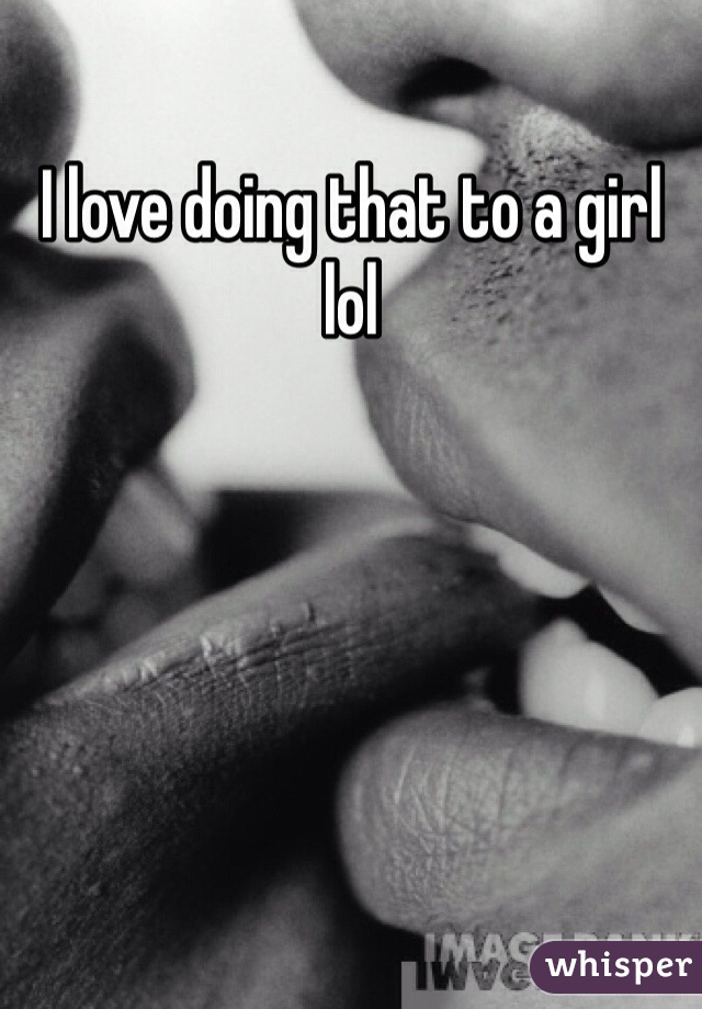 I love doing that to a girl lol