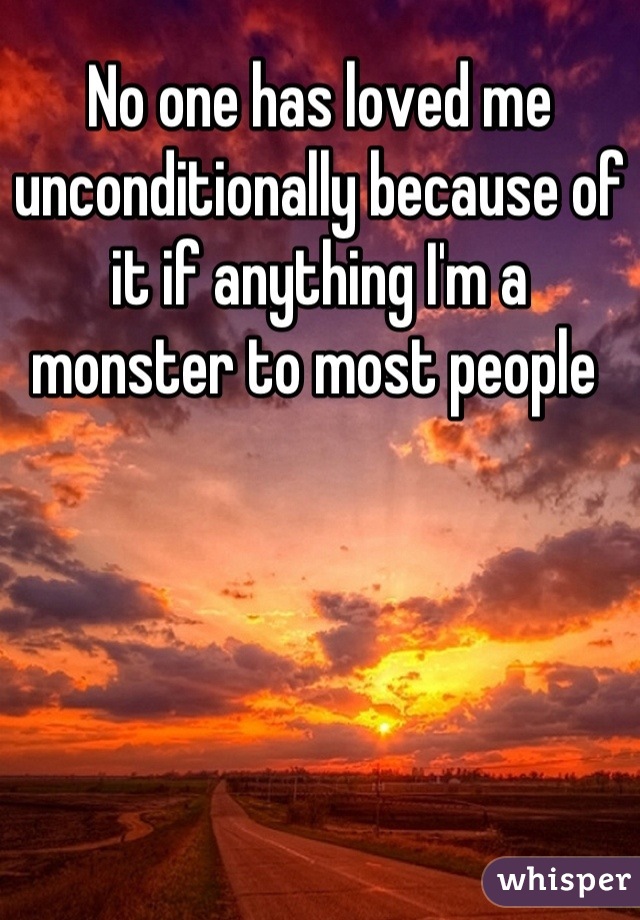 No one has loved me unconditionally because of it if anything I'm a monster to most people 