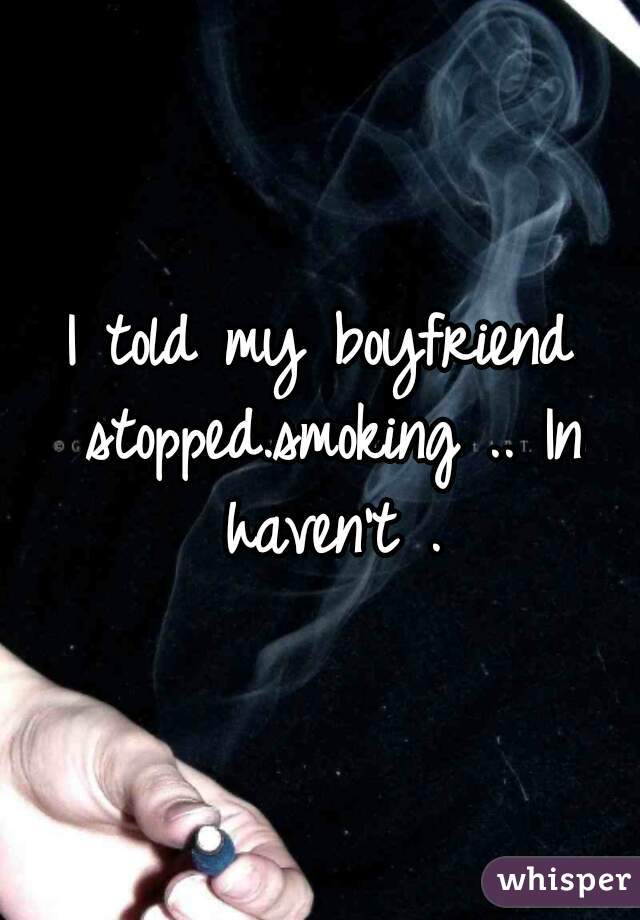 I told my boyfriend stopped.smoking .. In haven't .
