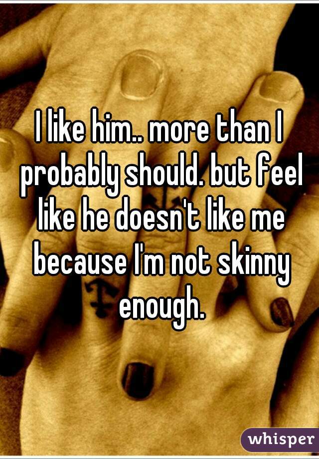 I like him.. more than I probably should. but feel like he doesn't like me because I'm not skinny enough.