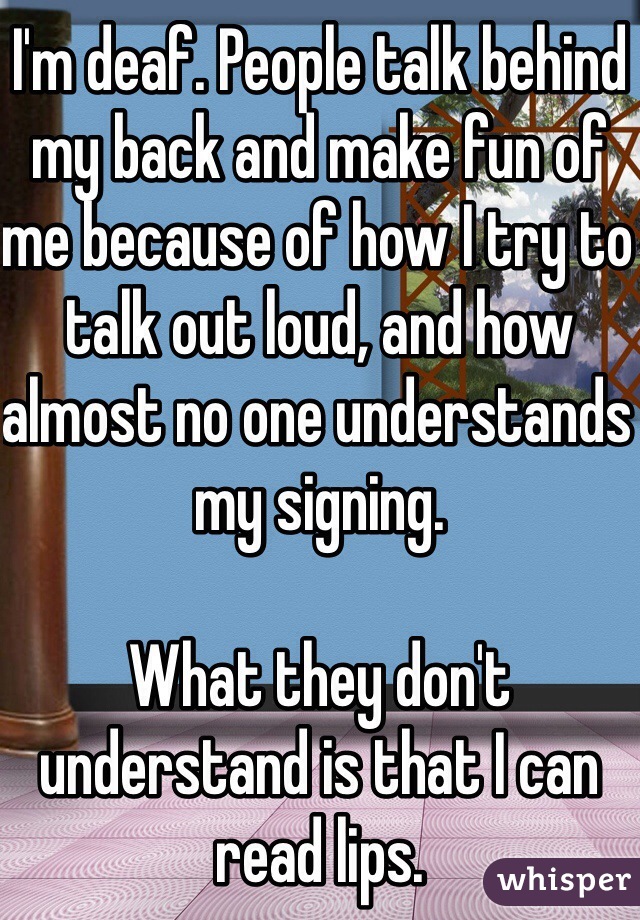 I'm deaf. People talk behind my back and make fun of me because of how I try to talk out loud, and how almost no one understands my signing.

What they don't understand is that I can read lips.