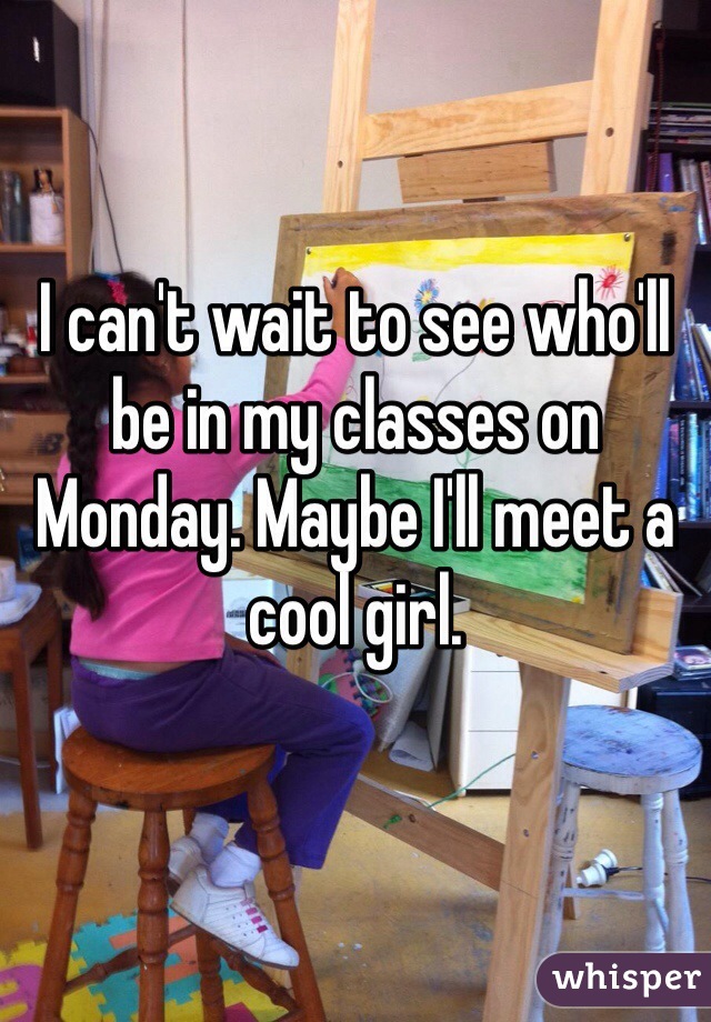 I can't wait to see who'll be in my classes on Monday. Maybe I'll meet a cool girl.