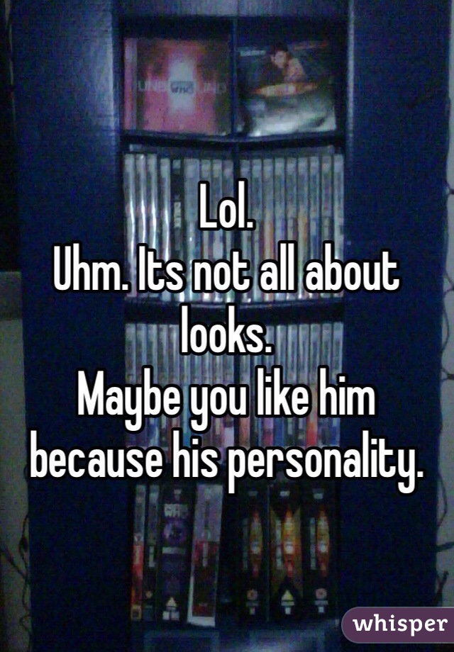 Lol.
Uhm. Its not all about looks.
Maybe you like him because his personality.