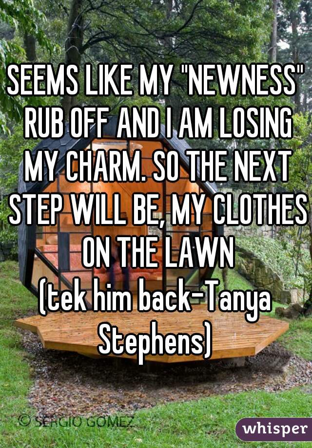 SEEMS LIKE MY "NEWNESS" RUB OFF AND I AM LOSING MY CHARM. SO THE NEXT STEP WILL BE, MY CLOTHES ON THE LAWN


(tek him back-Tanya Stephens) 