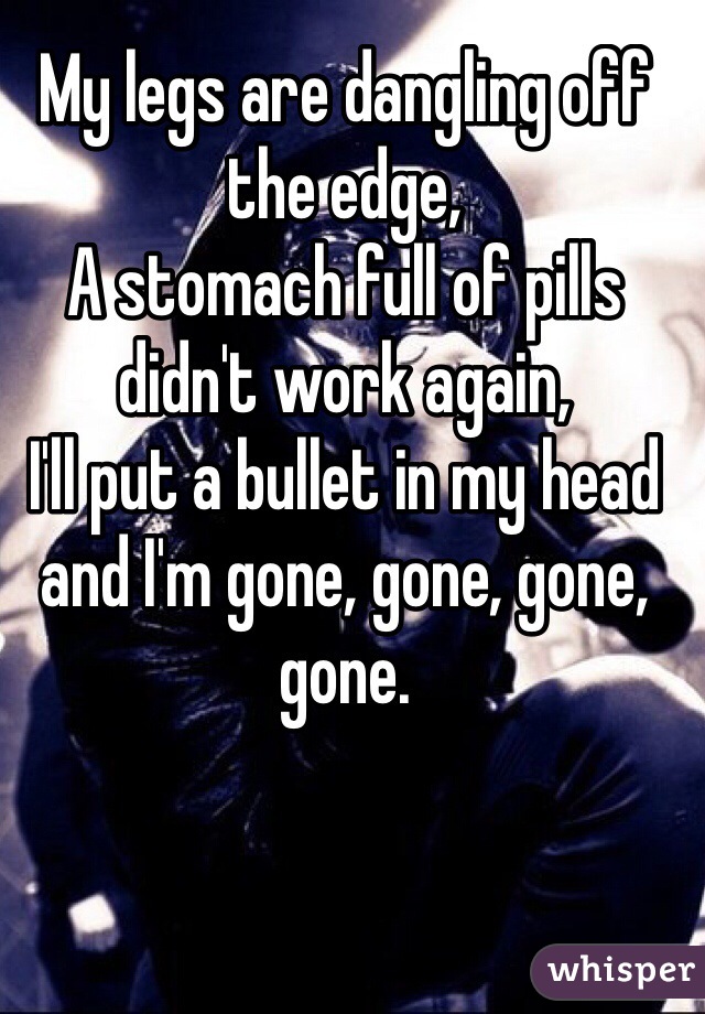My legs are dangling off the edge,
A stomach full of pills didn't work again,
I'll put a bullet in my head and I'm gone, gone, gone, gone.
