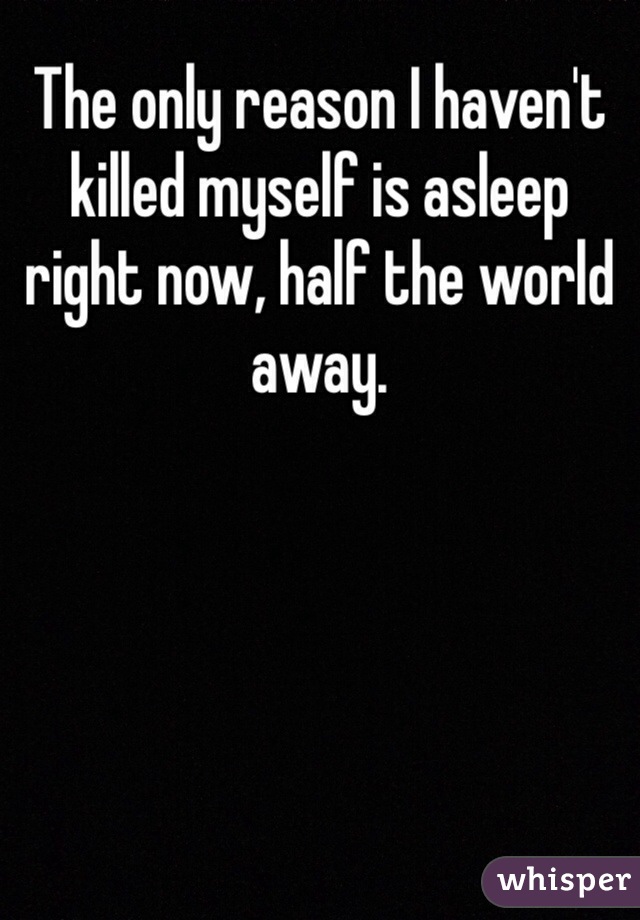 The only reason I haven't killed myself is asleep right now, half the world away.