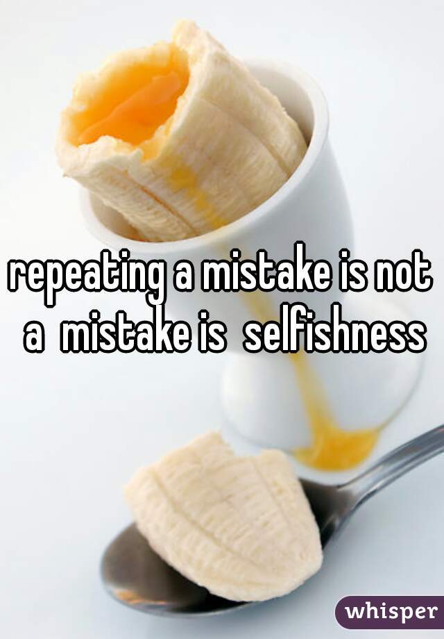 repeating a mistake is not a  mistake is  selfishness