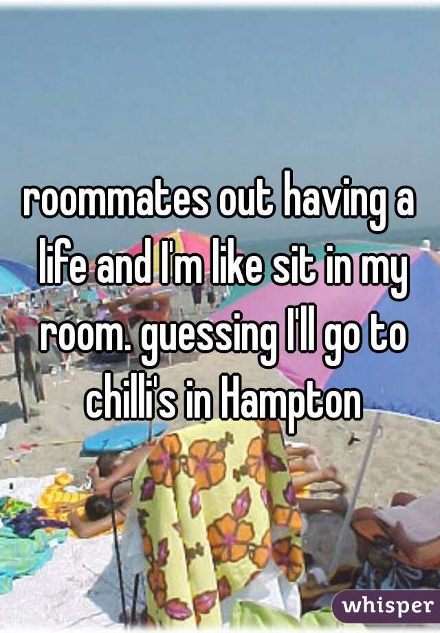 roommates out having a life and I'm like sit in my room. guessing I'll go to chilli's in Hampton