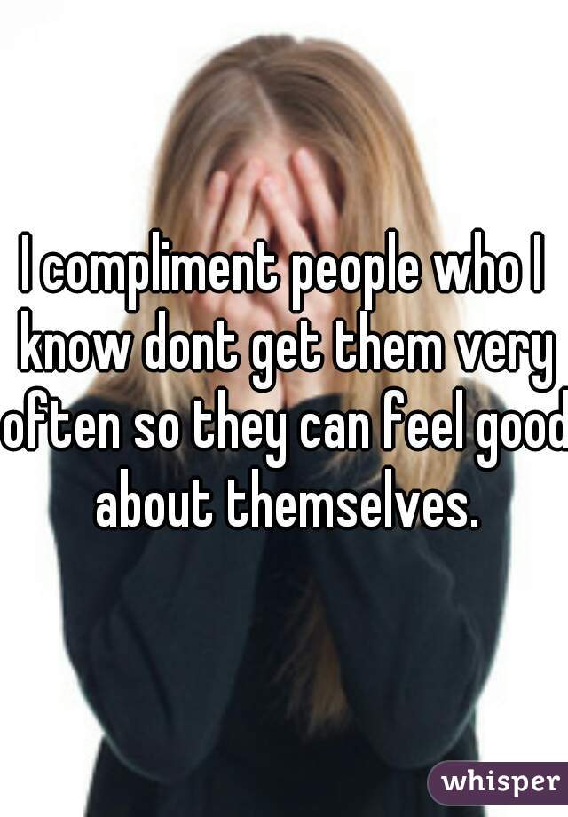 I compliment people who I know dont get them very often so they can feel good about themselves.
