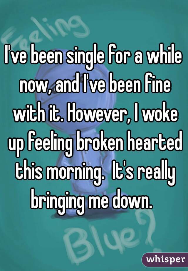 I've been single for a while now, and I've been fine with it. However, I woke up feeling broken hearted this morning.  It's really bringing me down.  