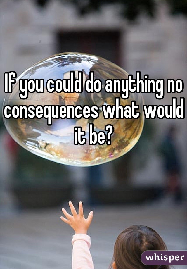 If you could do anything no consequences what would it be?