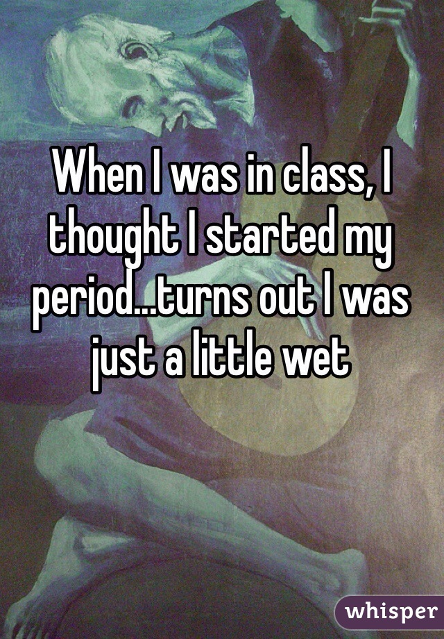 When I was in class, I thought I started my period...turns out I was just a little wet 