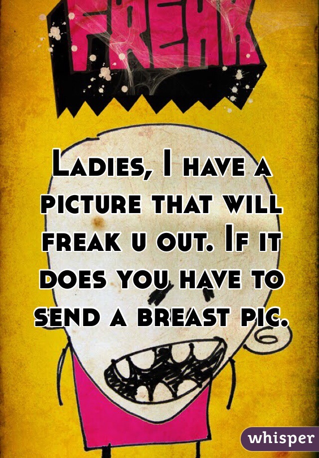 Ladies, I have a picture that will freak u out. If it does you have to send a breast pic. 