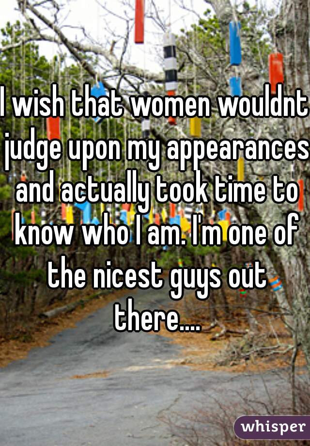 I wish that women wouldnt judge upon my appearances and actually took time to know who I am. I'm one of the nicest guys out there....
