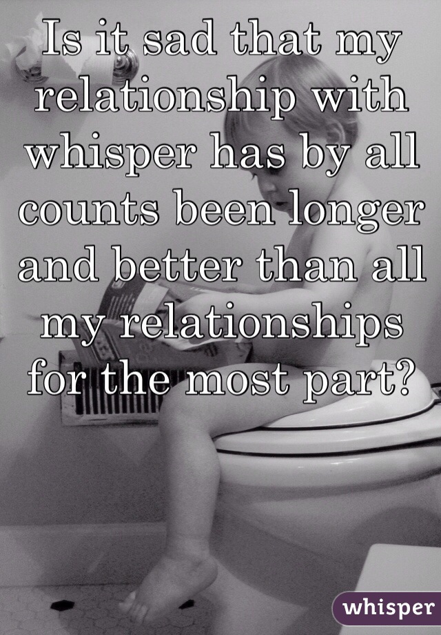 Is it sad that my relationship with whisper has by all counts been longer and better than all my relationships for the most part? 