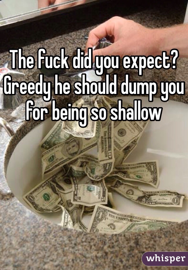 The fuck did you expect? Greedy he should dump you for being so shallow