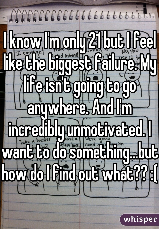I know I'm only 21 but I feel like the biggest failure. My life isn't going to go anywhere. And I'm incredibly unmotivated. I want to do something...but how do I find out what?? :(