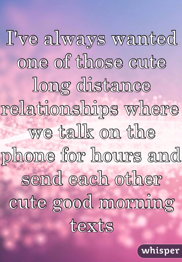 I've always wanted one of those cute long distance relationships where we talk on the phone for hours and send each other cute good morning texts 
