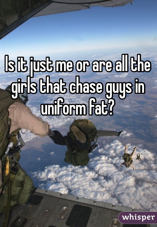 Is it just me or are all the girls that chase guys in uniform fat? 