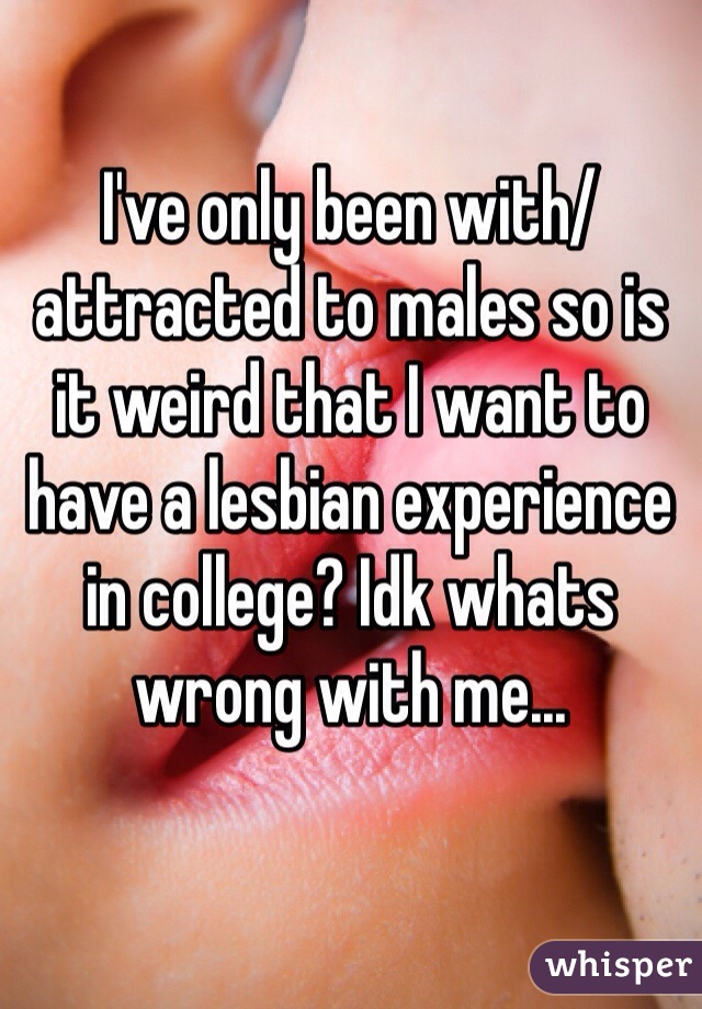 I've only been with/attracted to males so is it weird that I want to have a lesbian experience in college? Idk whats wrong with me...