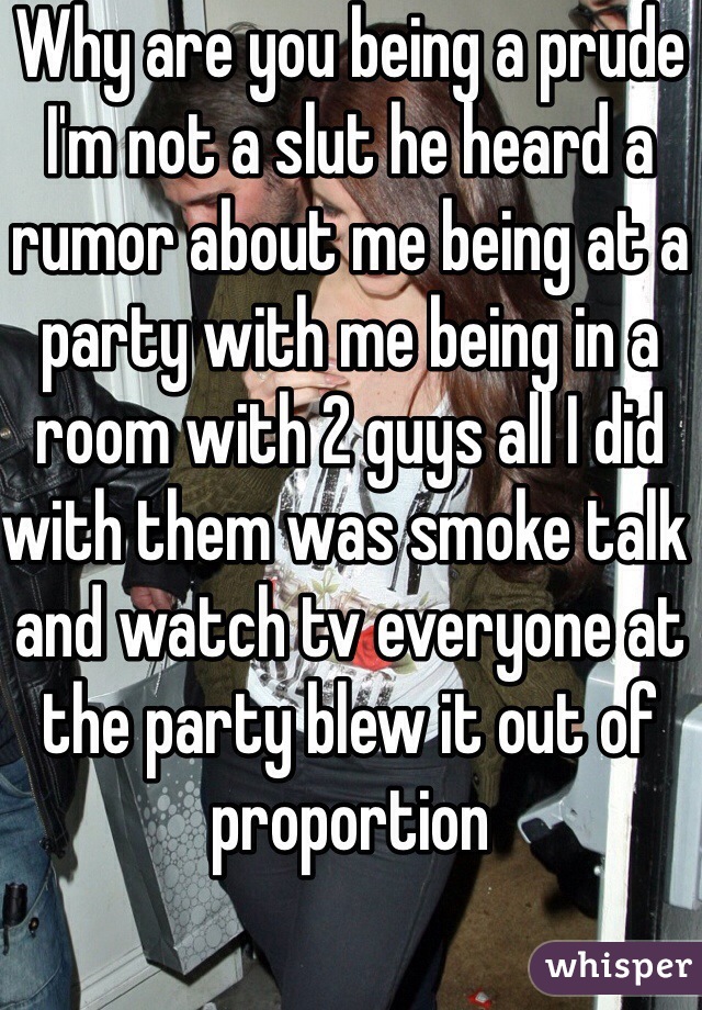 Why are you being a prude I'm not a slut he heard a rumor about me being at a party with me being in a room with 2 guys all I did with them was smoke talk and watch tv everyone at the party blew it out of proportion 