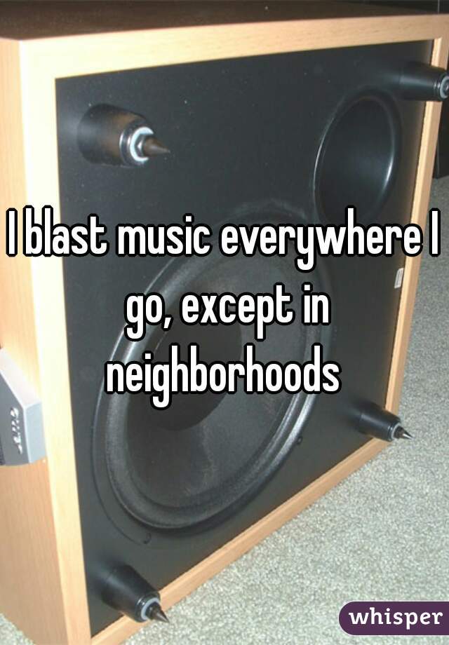 I blast music everywhere I go, except in neighborhoods 