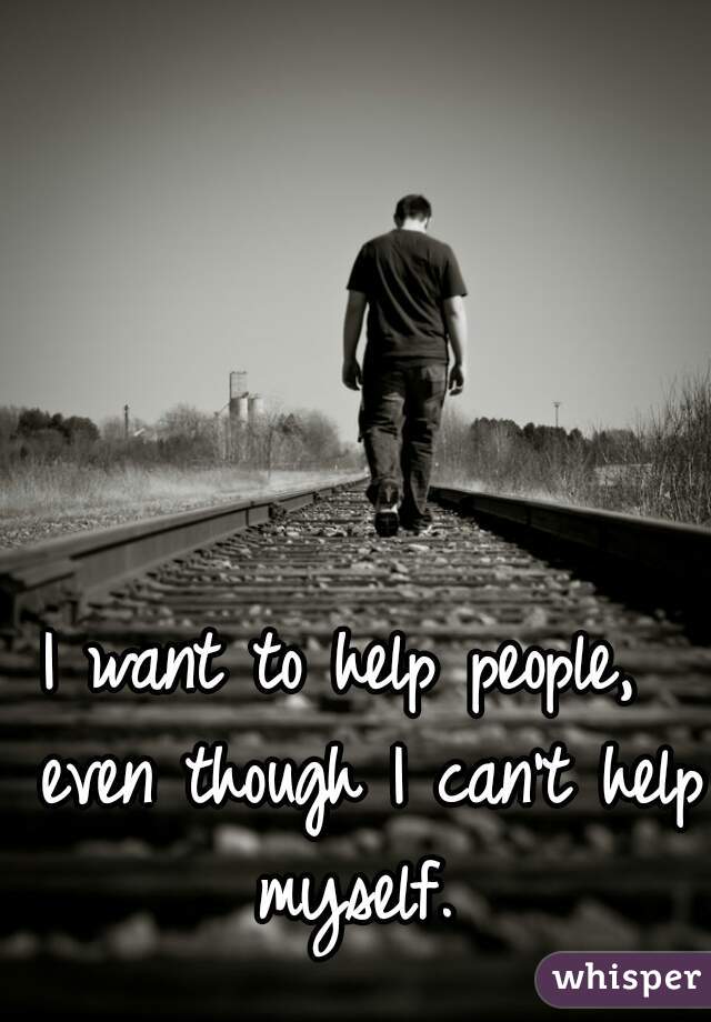 I want to help people,  even though I can't help myself. 