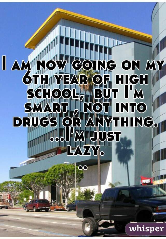I am now going on my 6th year of high school,  but I'm smart , not into drugs or anything. ...I'm just lazy...