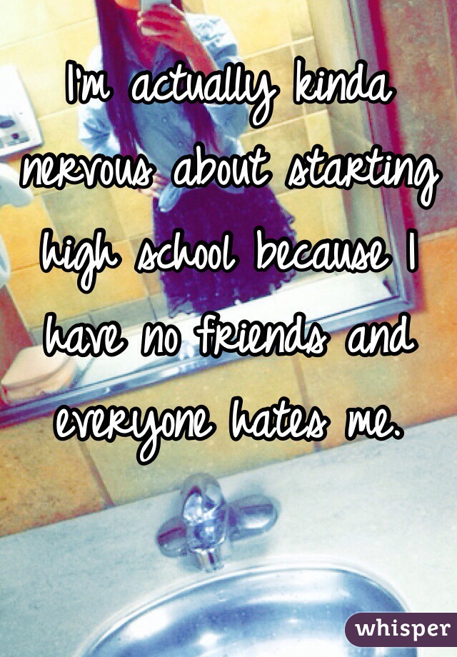I'm actually kinda nervous about starting high school because I have no friends and everyone hates me. 