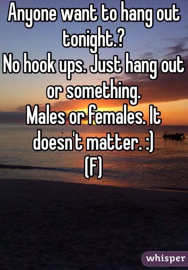 Anyone want to hang out tonight.? 
No hook ups. Just hang out or something. 
Males or females. It doesn't matter. :) 
(F) 