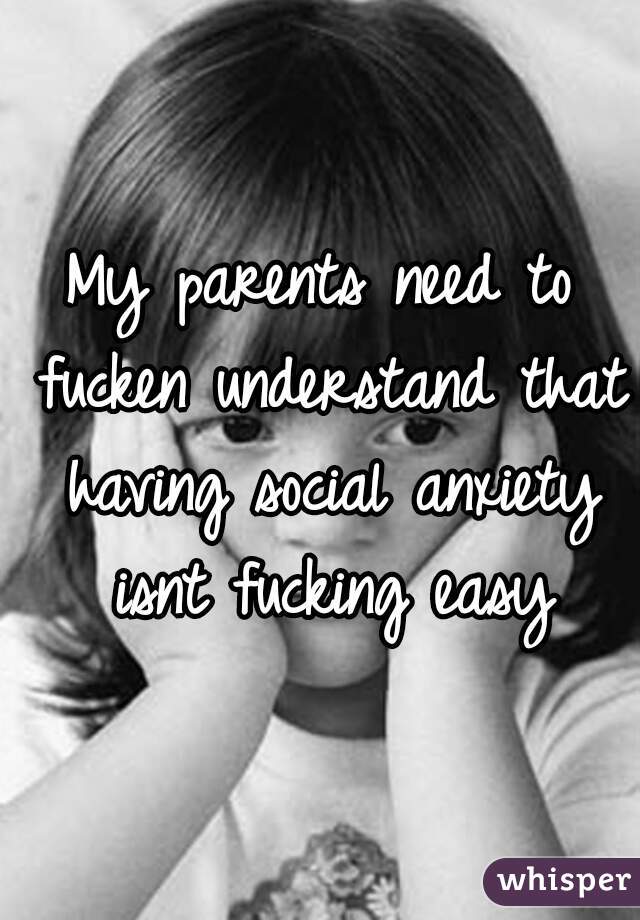 My parents need to fucken understand that having social anxiety isnt fucking easy