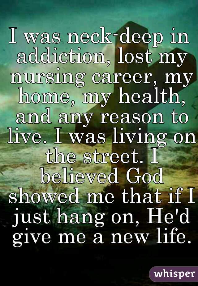 I was neck-deep in addiction, lost my nursing career, my home, my health, and any reason to live. I was living on the street. I believed God showed me that if I just hang on, He'd give me a new life.