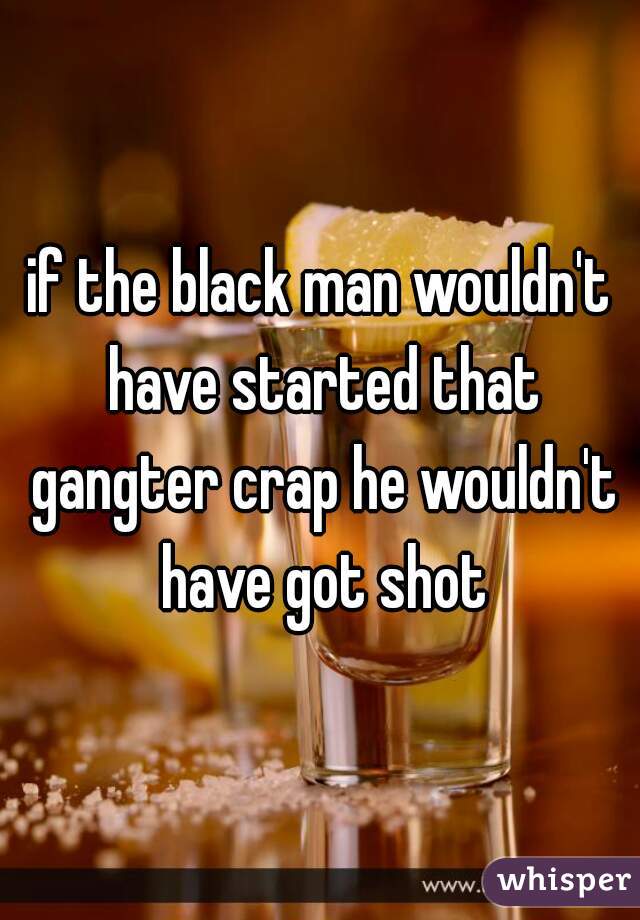 if the black man wouldn't have started that gangter crap he wouldn't have got shot