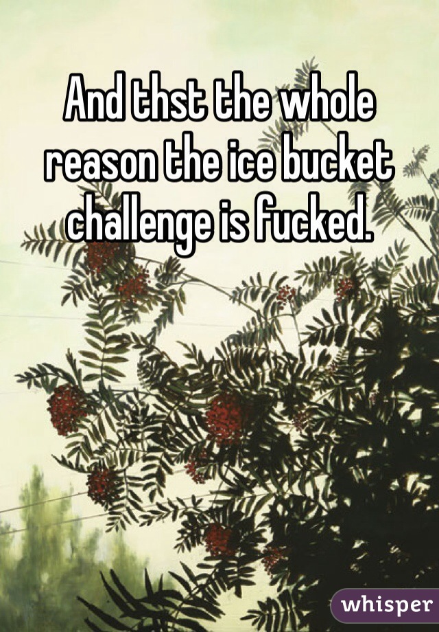 And thst the whole reason the ice bucket challenge is fucked. 