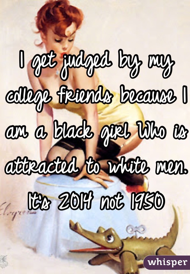 I get judged by my college friends because I am a black girl Who is attracted to white men. It's 2014 not 1950
