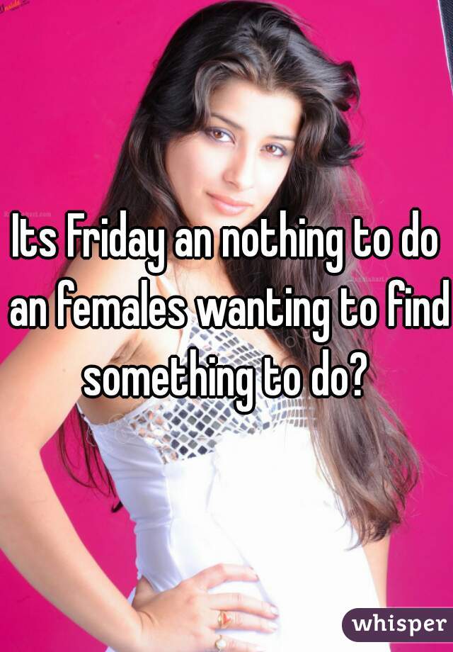 Its Friday an nothing to do an females wanting to find something to do? 