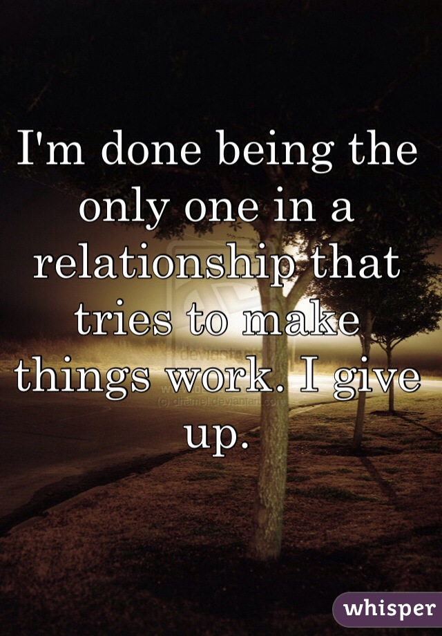 I'm done being the only one in a relationship that tries to make things work. I give up. 