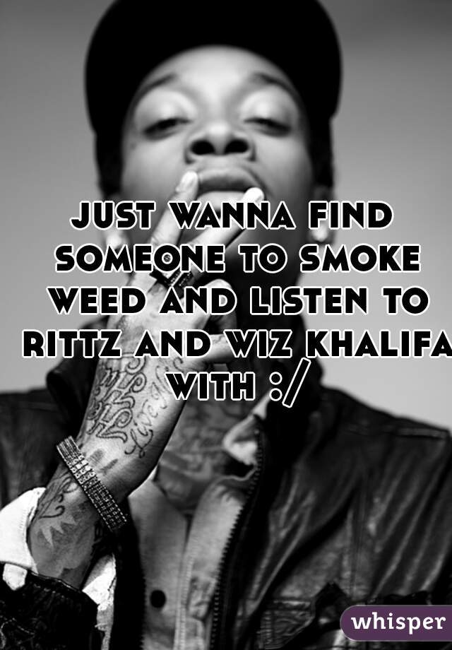 just wanna find someone to smoke weed and listen to rittz and wiz khalifa with :/
