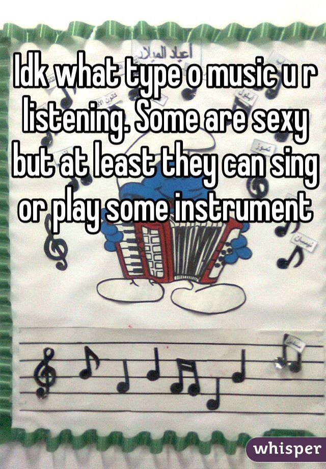 Idk what type o music u r listening. Some are sexy but at least they can sing or play some instrument